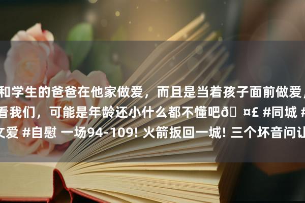 和学生的爸爸在他家做爱，而且是当着孩子面前做爱，太刺激了，孩子完全不看我们，可能是年龄还小什么都不懂