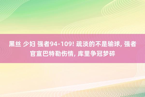 黑丝 少妇 强者94-109! 疏淡的不是输球, 强者官宣巴特勒伤情, 库里争冠梦碎