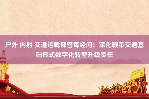 户外 内射 交通运载部答每经问：深化鞭策交通基础形式数字化转型升级责任