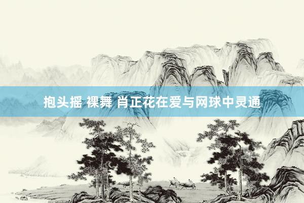 抱头摇 裸舞 肖正花在爱与网球中灵通