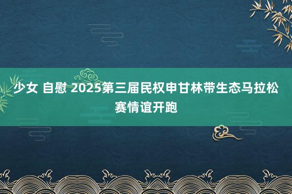 少女 自慰 2025第三届民权申甘林带生态马拉松赛情谊开跑
