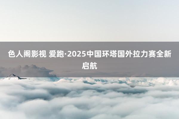 色人阁影视 爱跑·2025中国环塔国外拉力赛全新启航