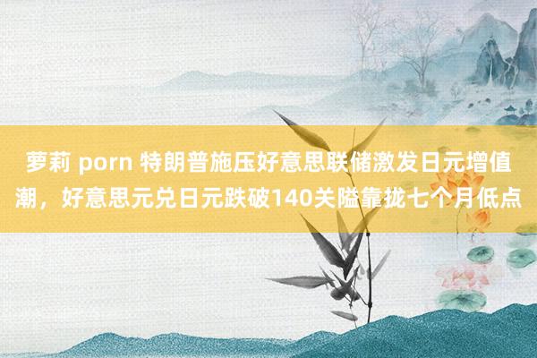 萝莉 porn 特朗普施压好意思联储激发日元增值潮，好意思元兑日元跌破140关隘靠拢七个月低点