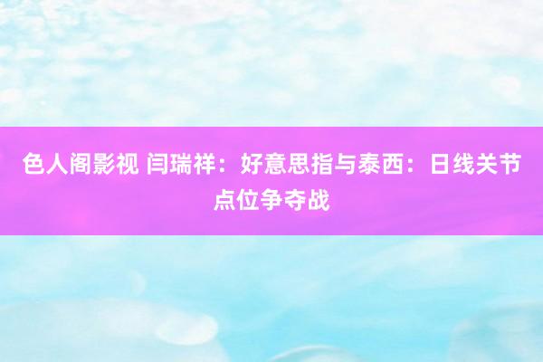 色人阁影视 闫瑞祥：好意思指与泰西：日线关节点位争夺战
