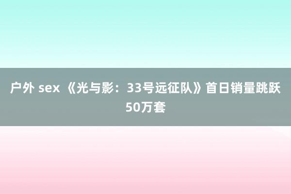 户外 sex 《光与影：33号远征队》首日销量跳跃50万套