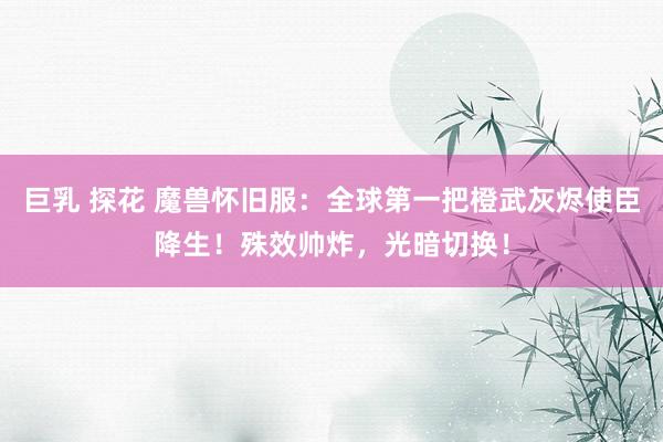 巨乳 探花 魔兽怀旧服：全球第一把橙武灰烬使臣降生！殊效帅炸，光暗切换！