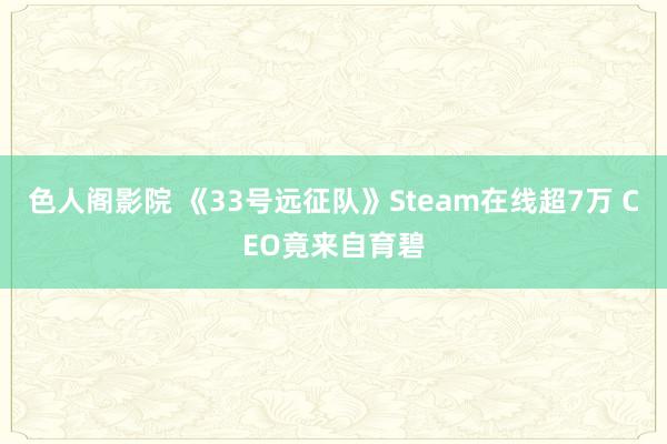 色人阁影院 《33号远征队》Steam在线超7万 CEO竟来自育碧