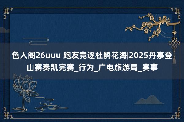 色人阁26uuu 跑友竞逐杜鹃花海|2025丹寨登山赛奏凯完赛_行为_广电旅游局_赛事