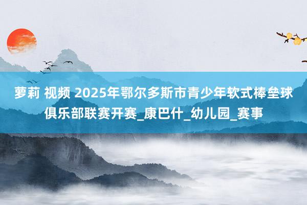 萝莉 视频 2025年鄂尔多斯市青少年软式棒垒球俱乐部联赛开赛_康巴什_幼儿园_赛事
