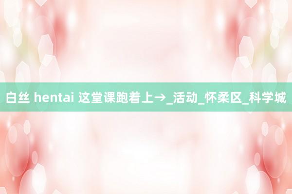 白丝 hentai 这堂课跑着上→_活动_怀柔区_科学城