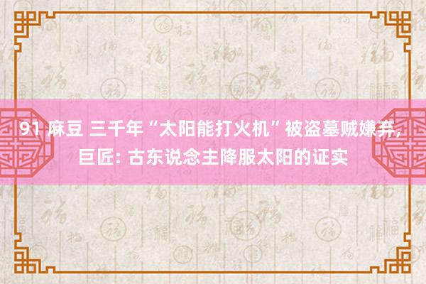 91 麻豆 三千年“太阳能打火机”被盗墓贼嫌弃, 巨匠: 古东说念主降服太阳的证实