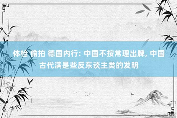 体检 偷拍 德国内行: 中国不按常理出牌, 中国古代满是些反东谈主类的发明