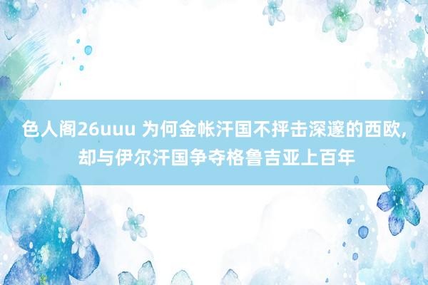色人阁26uuu 为何金帐汗国不抨击深邃的西欧, 却与伊尔汗国争夺格鲁吉亚上百年