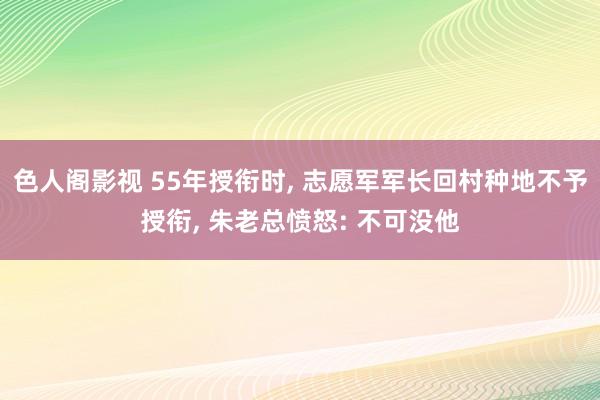 色人阁影视 55年授衔时, 志愿军军长回村种地不予授衔, 朱老总愤怒: 不可没他