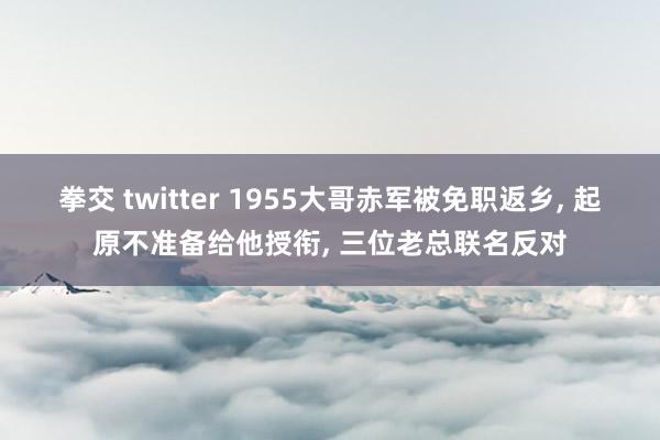 拳交 twitter 1955大哥赤军被免职返乡, 起原不准备给他授衔, 三位老总联名反对