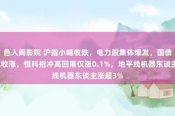 色人阁影院 沪指小幅收跌，电力股集体爆发，国债期货大批收涨，恒科指冲高回落仅涨0.1%，地平线机器东