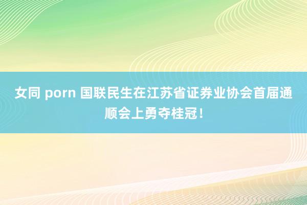 女同 porn 国联民生在江苏省证券业协会首届通顺会上勇夺桂冠！
