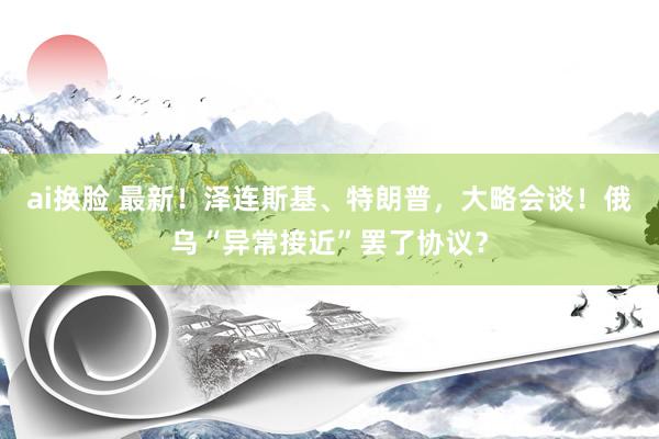 ai换脸 最新！泽连斯基、特朗普，大略会谈！俄乌“异常接近”罢了协议？