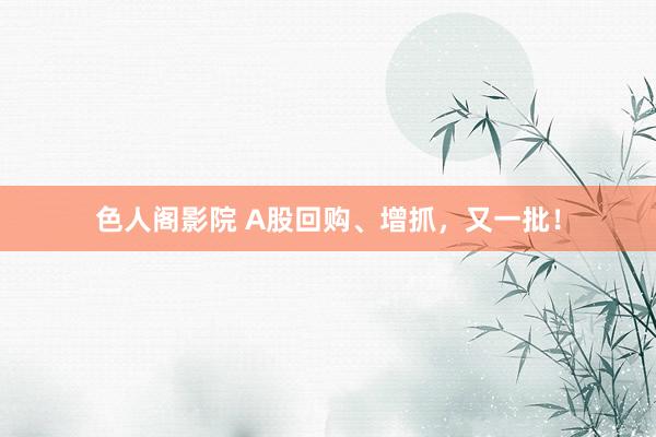 色人阁影院 A股回购、增抓，又一批！