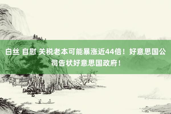 白丝 自慰 关税老本可能暴涨近44倍！好意思国公司告状好意思国政府！