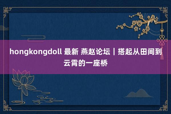 hongkongdoll 最新 燕赵论坛｜搭起从田间到云霄的一座桥