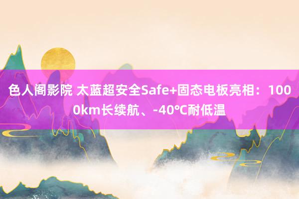 色人阁影院 太蓝超安全Safe+固态电板亮相：1000km长续航、-40℃耐低温