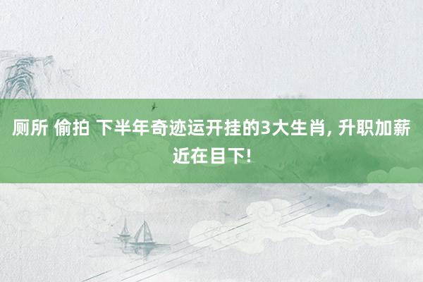 厕所 偷拍 下半年奇迹运开挂的3大生肖， 升职加薪近在目下!