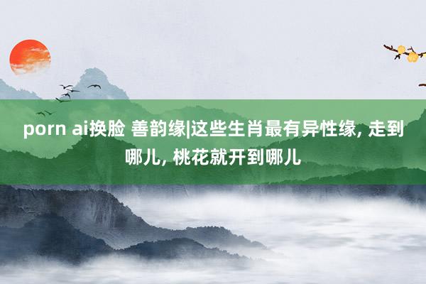 porn ai换脸 善韵缘|这些生肖最有异性缘, 走到哪儿, 桃花就开到哪儿