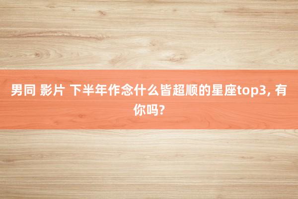 男同 影片 下半年作念什么皆超顺的星座top3， 有你吗?