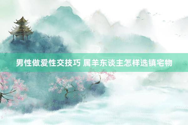 男性做爱性交技巧 属羊东谈主怎样选镇宅物