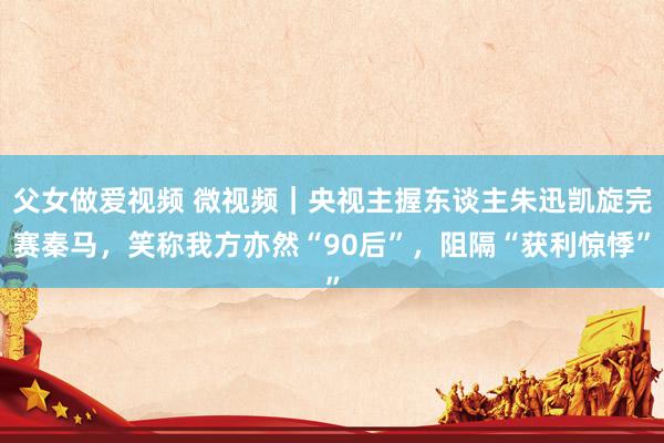 父女做爱视频 微视频｜央视主握东谈主朱迅凯旋完赛秦马，笑称我方亦然“90后”，阻隔“获利惊悸”