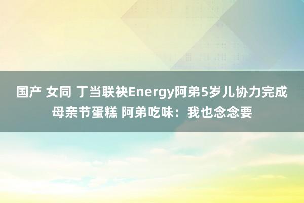国产 女同 丁当联袂Energy阿弟5岁儿协力完成母亲节蛋糕 阿弟吃味:我也念念要