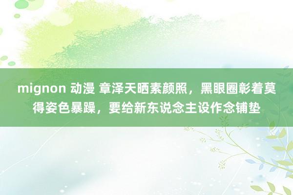 mignon 动漫 章泽天晒素颜照,黑眼圈彰着莫得姿色暴躁,要给新东说念主设作念铺垫