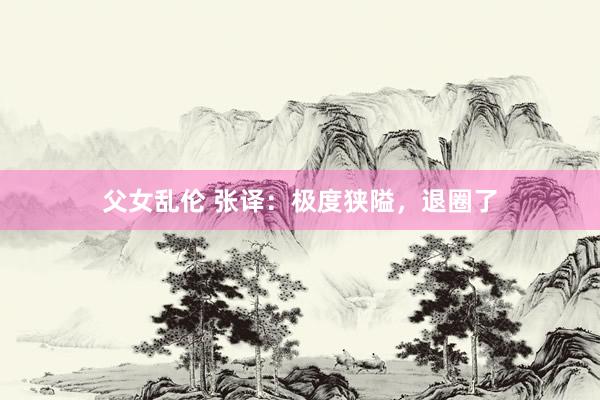 父女乱伦 张译:极度狭隘,退圈了