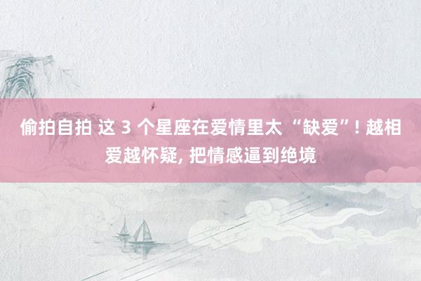 偷拍自拍 这 3 个星座在爱情里太 “缺爱”! 越相爱越怀疑， 把情感逼到绝境