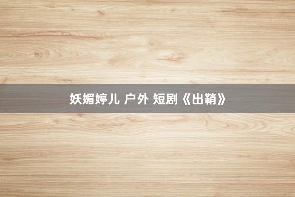 妖媚婷儿 户外 短剧《出鞘》