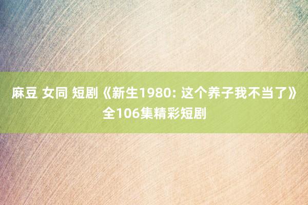 麻豆 女同 短剧《新生1980: 这个养子我不当了》全106集精彩短剧