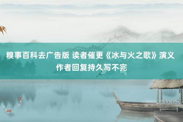 糗事百科去广告版 读者催更《冰与火之歌》演义 作者回复持久写不完
