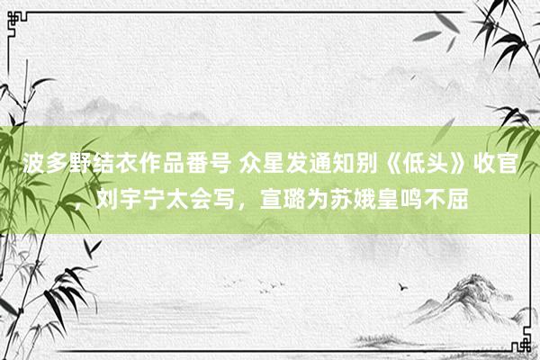 波多野结衣作品番号 众星发通知别《低头》收官，刘宇宁太会写，宣璐为苏娥皇鸣不屈
