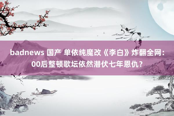 badnews 国产 单依纯魔改《李白》炸翻全网：00后整顿歌坛依然潜伏七年恩仇？