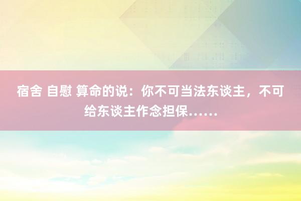 宿舍 自慰 算命的说：你不可当法东谈主，不可给东谈主作念担保……