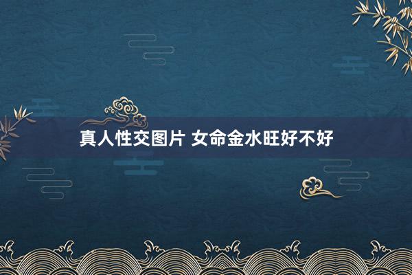 真人性交图片 女命金水旺好不好
