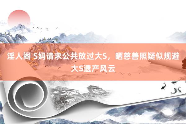 淫人阁 S妈请求公共放过大S，晒慈善照疑似规避大S遗产风云