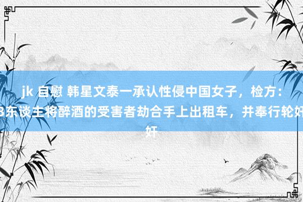 jk 自慰 韩星文泰一承认性侵中国女子，检方：3东谈主将醉酒的受害者劫合手上出租车，并奉行轮奸