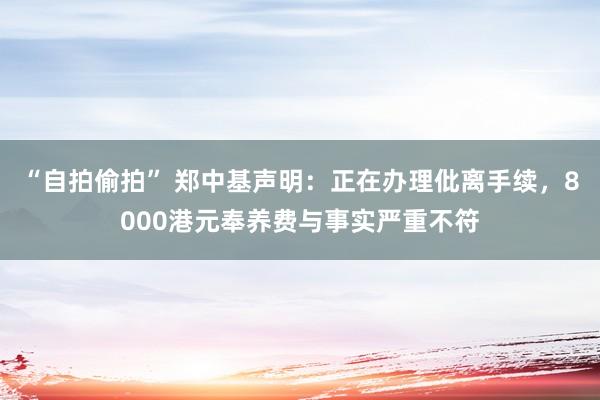 “自拍偷拍” 郑中基声明：正在办理仳离手续，8000港元奉养费与事实严重不符